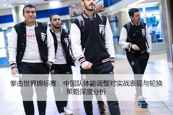 拳击世界锦标赛：中国队体能调整对实战表现与轮换策略深度分析
