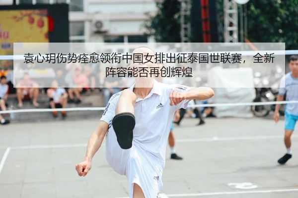 袁心玥伤势痊愈领衔中国女排出征泰国世联赛，全新阵容能否再创辉煌