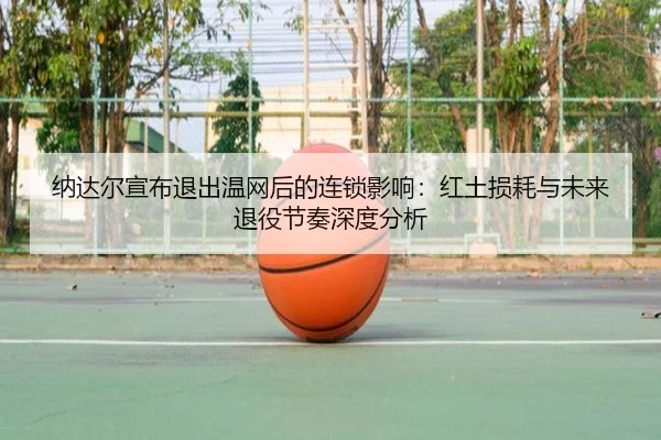 纳达尔宣布退出温网后的连锁影响：红土损耗与未来退役节奏深度分析