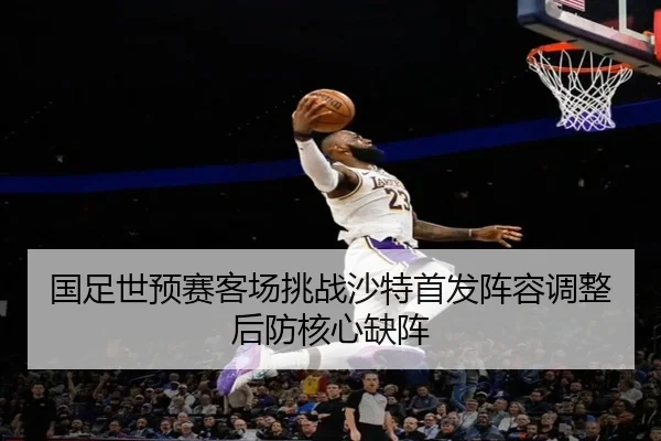 国足世预赛客场挑战沙特首发阵容调整后防核心缺阵
